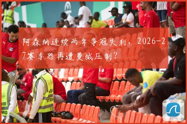 阿森纳连续两年争冠失利,2026-27赛季恐再遭曼城压制?