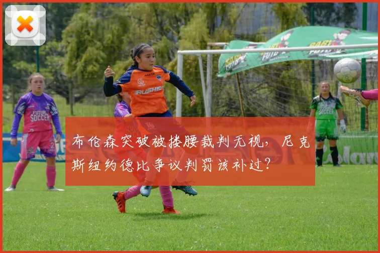 布伦森突破被搂腰裁判无视,尼克斯纽约德比争议判罚该补过?