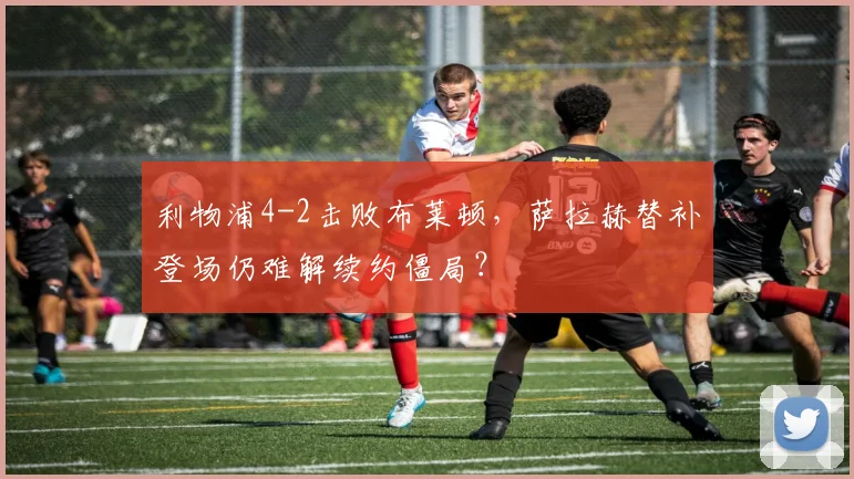 利物浦4-2击败布莱顿,萨拉赫替补登场仍难解续约僵局?